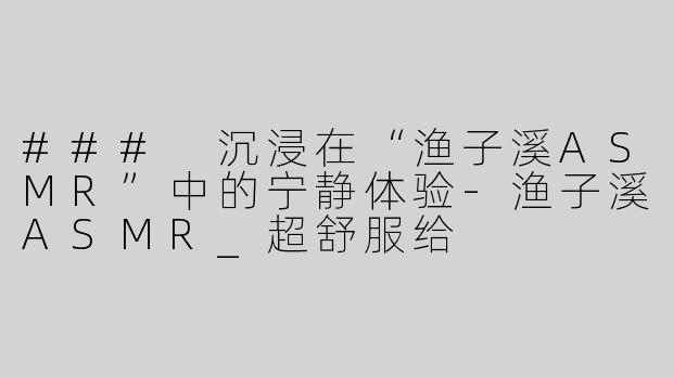 ### 沉浸在“渔子溪ASMR”中的宁静体验-渔子溪ASMR_超舒服给