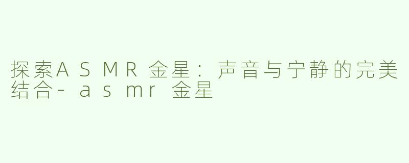 探索ASMR金星：声音与宁静的完美结合-asmr金星