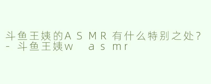 斗鱼王姨的ASMR有什么特别之处？