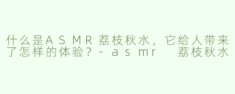 什么是ASMR荔枝秋水，它给人带来了怎样的体验？