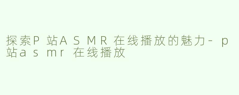探索P站ASMR在线播放的魅力-p站asmr在线播放