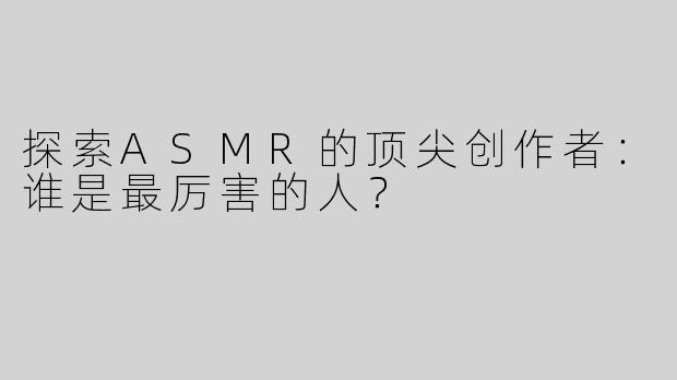 探索ASMR的顶尖创作者：谁是最厉害的人？