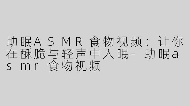 助眠ASMR食物视频：让你在酥脆与轻声中入眠-助眠asmr食物视频