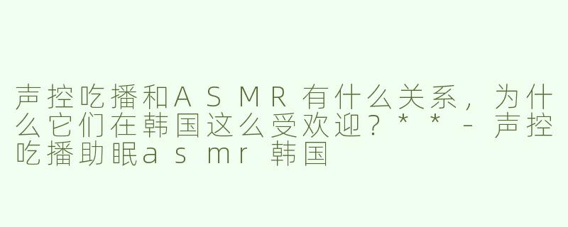 声控吃播和ASMR有什么关系，为什么它们在韩国这么受欢迎？**