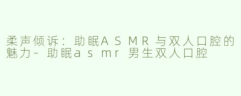 柔声倾诉：助眠ASMR与双人口腔的魅力-助眠asmr男生双人口腔
