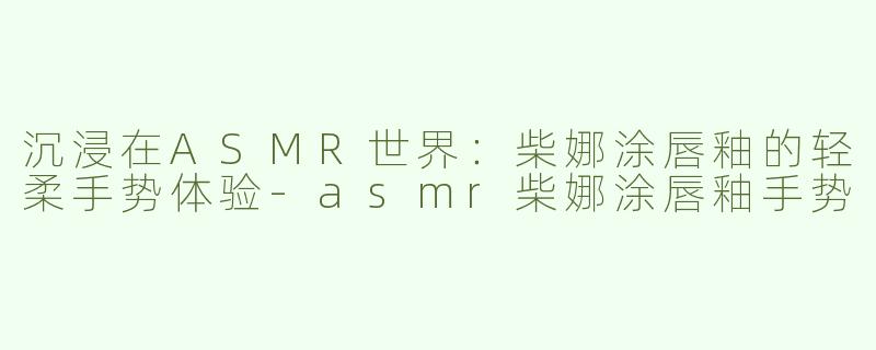 沉浸在ASMR世界：柴娜涂唇釉的轻柔手势体验-asmr柴娜涂唇釉手势