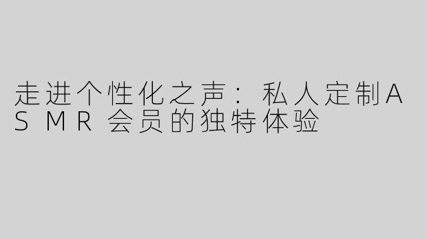 走进个性化之声：私人定制ASMR会员的独特体验