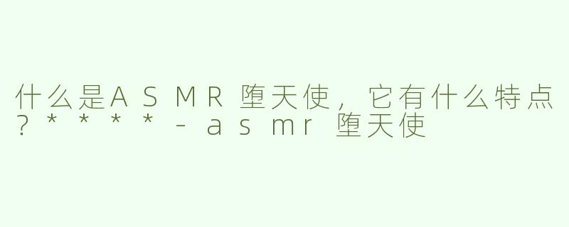 什么是ASMR堕天使，它有什么特点？****-asmr堕天使