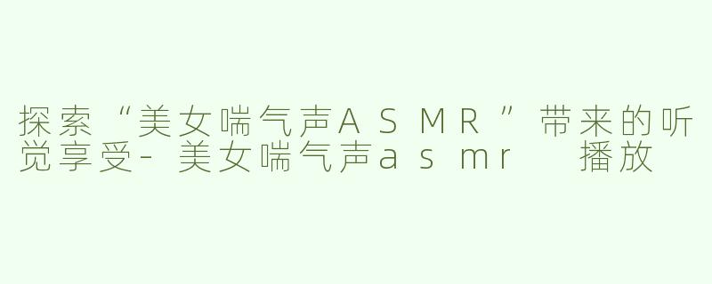 探索“美女喘气声ASMR”带来的听觉享受-美女喘气声asmr 播放