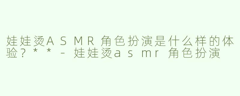 娃娃烫ASMR角色扮演是什么样的体验？**-娃娃烫asmr角色扮演