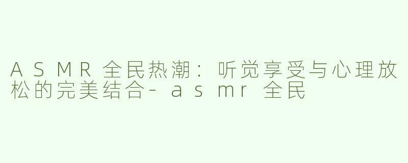 ASMR全民热潮：听觉享受与心理放松的完美结合