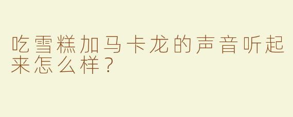 吃雪糕加马卡龙的声音听起来怎么样？