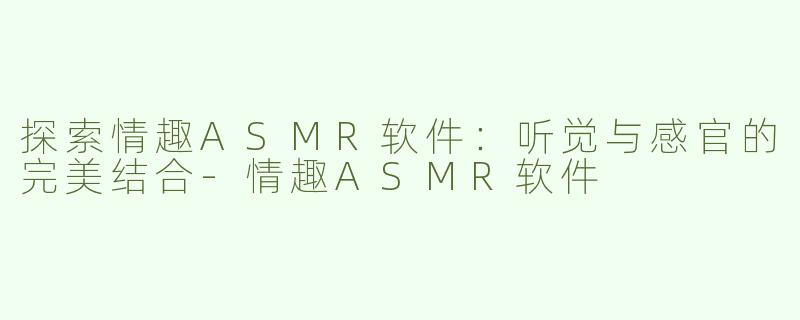 探索情趣ASMR软件：听觉与感官的完美结合-情趣ASMR软件