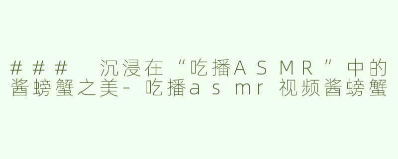 ### 沉浸在“吃播ASMR”中的酱螃蟹之美-吃播asmr视频酱螃蟹
