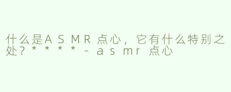 什么是ASMR点心，它有什么特别之处？****