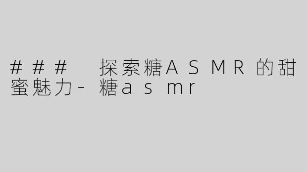 ### 探索糖ASMR的甜蜜魅力-糖asmr