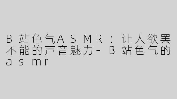 B站色气ASMR：让人欲罢不能的声音魅力-B站色气的asmr
