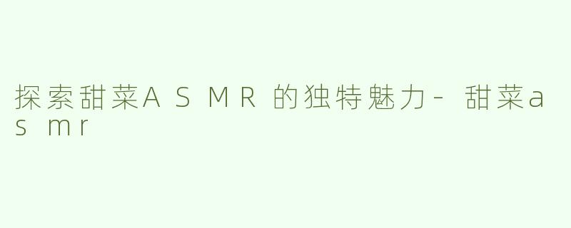 探索甜菜ASMR的独特魅力-甜菜asmr