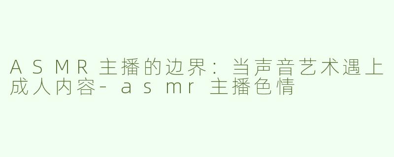 ASMR主播的边界：当声音艺术遇上成人内容