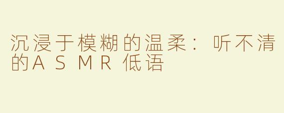 沉浸于模糊的温柔：听不清的ASMR低语