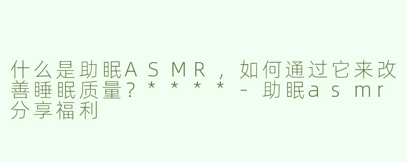 什么是助眠ASMR，如何通过它来改善睡眠质量？****-助眠asmr分享福利
