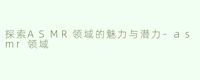 探索ASMR领域的魅力与潜力-asmr领域