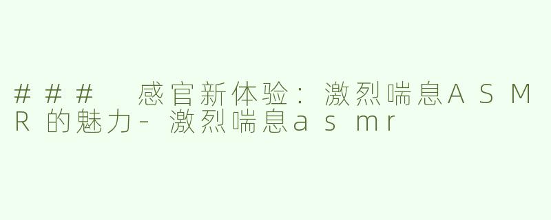 ### 感官新体验：激烈喘息ASMR的魅力-激烈喘息asmr