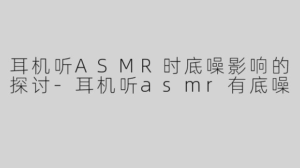 耳机听ASMR时底噪影响的探讨-耳机听asmr有底噪