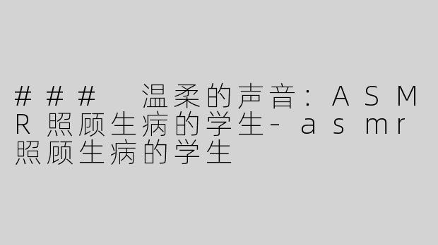 ### 温柔的声音：ASMR照顾生病的学生-asmr照顾生病的学生