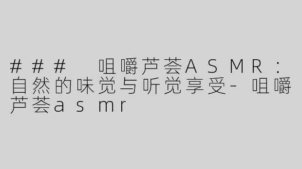 ### 咀嚼芦荟ASMR：自然的味觉与听觉享受