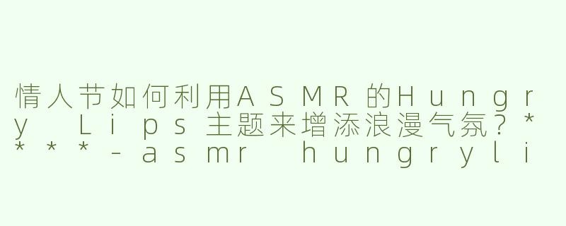 情人节如何利用ASMR的Hungry Lips主题来增添浪漫气氛？****