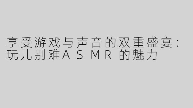 享受游戏与声音的双重盛宴：玩儿别难ASMR的魅力