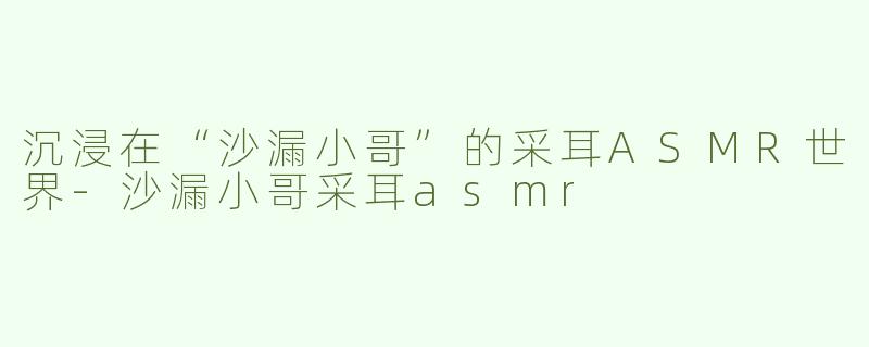 沉浸在“沙漏小哥”的采耳ASMR世界