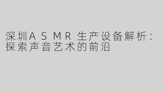深圳ASMR生产设备解析：探索声音艺术的前沿