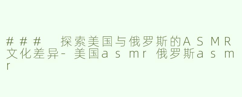 ### 探索美国与俄罗斯的ASMR文化差异-美国asmr俄罗斯asmr