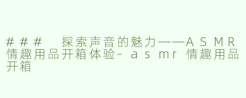 ### 探索声音的魅力——ASMR情趣用品开箱体验-asmr情趣用品开箱