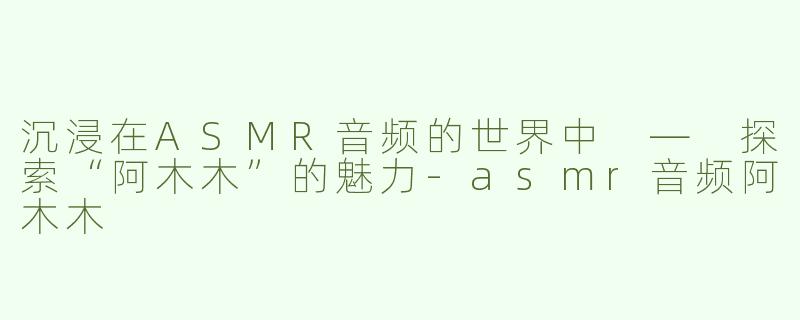 沉浸在ASMR音频的世界中 — 探索“阿木木”的魅力-asmr音频阿木木