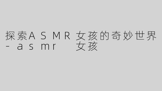 探索ASMR女孩的奇妙世界-asmr 女孩