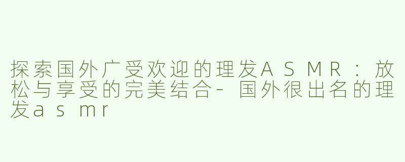 探索国外广受欢迎的理发ASMR：放松与享受的完美结合-国外很出名的理发asmr