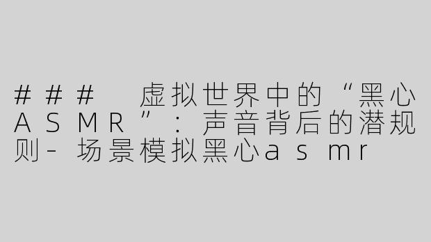 ### 虚拟世界中的“黑心ASMR”：声音背后的潜规则-场景模拟黑心asmr