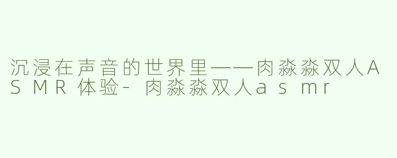 沉浸在声音的世界里——肉淼淼双人ASMR体验-肉淼淼双人asmr