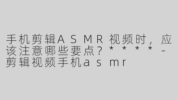手机剪辑ASMR视频时，应该注意哪些要点？****