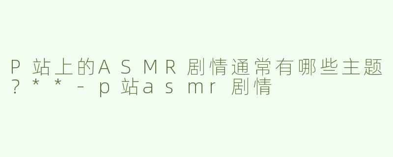 P站上的ASMR剧情通常有哪些主题？**