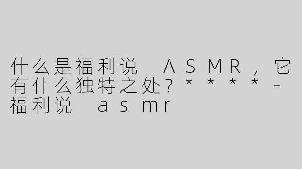 什么是福利说 ASMR，它有什么独特之处？****