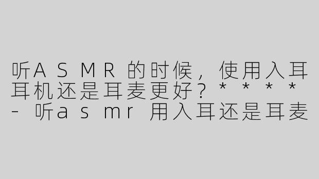 听ASMR的时候，使用入耳耳机还是耳麦更好？****-听asmr用入耳还是耳麦