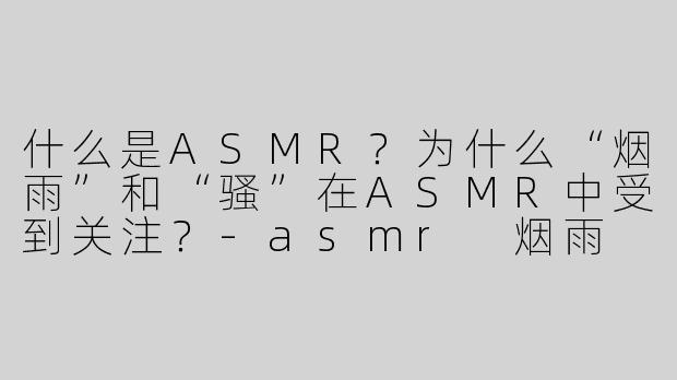 什么是ASMR？为什么“烟雨”和“骚”在ASMR中受到关注？
