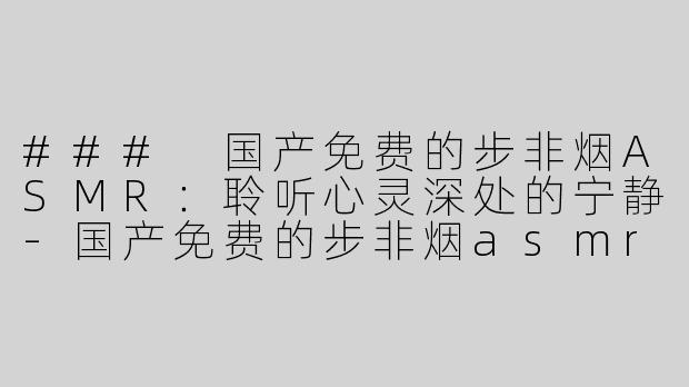 ### 国产免费的步非烟ASMR：聆听心灵深处的宁静-国产免费的步非烟asmr