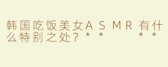 韩国吃饭美女ASMR有什么特别之处？**  **