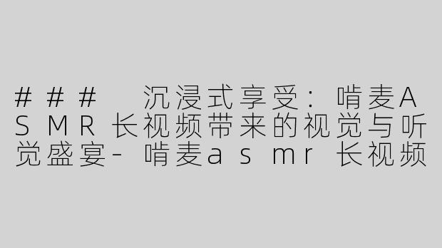 ### 沉浸式享受：啃麦ASMR长视频带来的视觉与听觉盛宴-啃麦asmr长视频