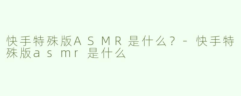 快手特殊版ASMR是什么？-快手特殊版asmr是什么